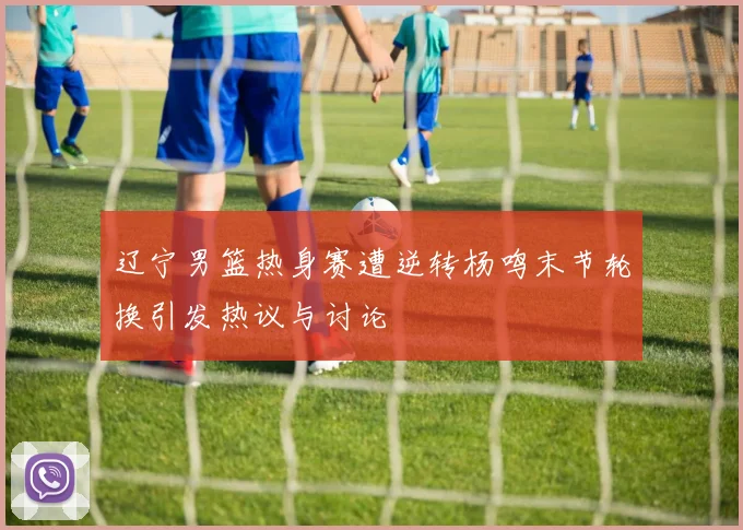 辽宁男篮热身赛遭逆转杨鸣末节轮换引发热议与讨论