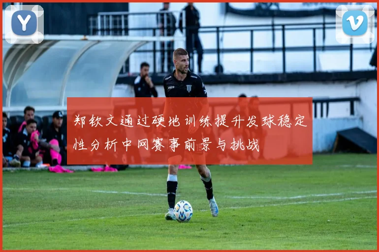 郑钦文通过硬地训练提升发球稳定性分析中网赛事前景与挑战