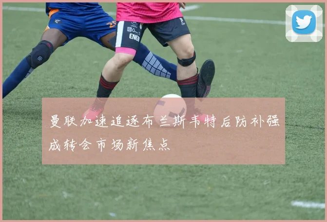 曼联加速追逐布兰斯韦特后防补强成转会市场新焦点