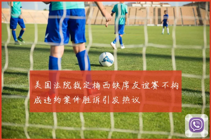 美国法院裁定梅西缺席友谊赛不构成违约案件胜诉引发热议