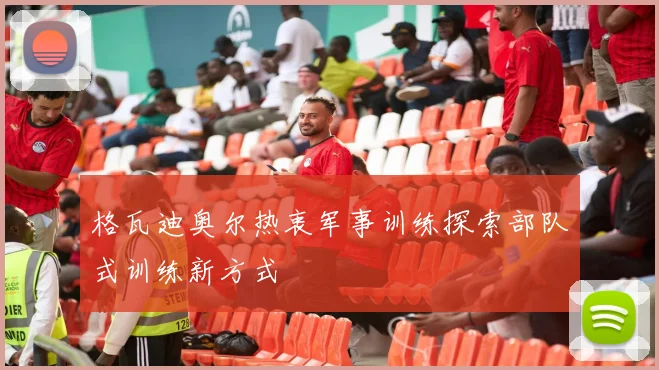 格瓦迪奥尔热衷军事训练探索部队式训练新方式