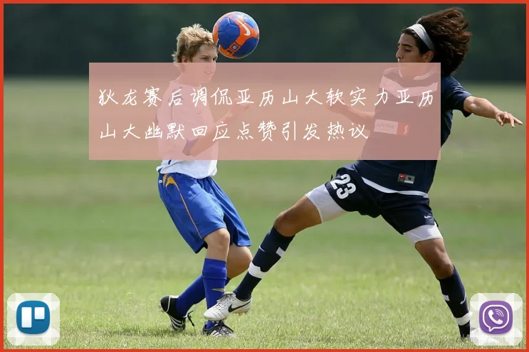 狄龙赛后调侃亚历山大软实力亚历山大幽默回应点赞引发热议
