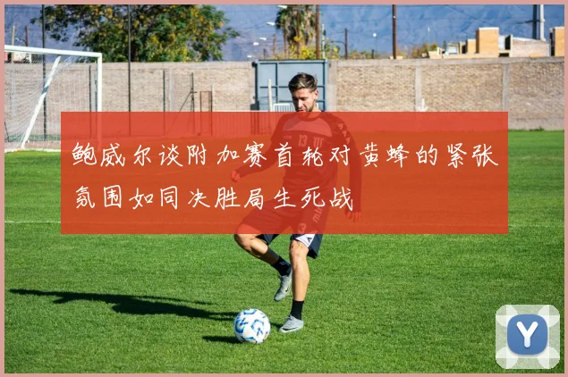 鲍威尔谈附加赛首轮对黄蜂的紧张氛围如同决胜局生死战