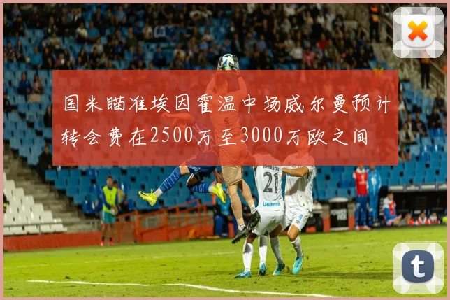 国米瞄准埃因霍温中场威尔曼预计转会费在2500万至3000万欧之间