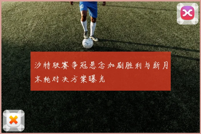 沙特联赛争冠悬念加剧胜利与新月末轮对决方案曝光