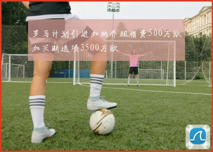 罗马计划引进加纳乔租借费500万欧加买断选项3500万欧