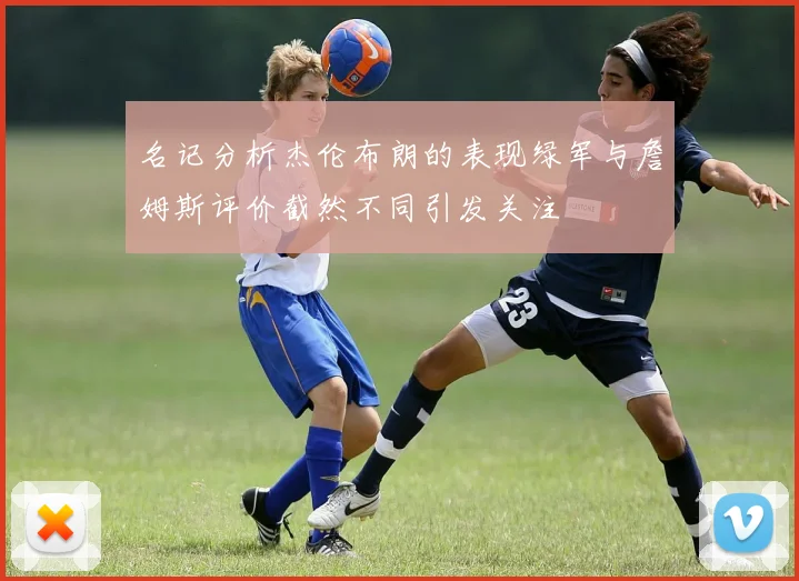 名记分析杰伦布朗的表现绿军与詹姆斯评价截然不同引发关注