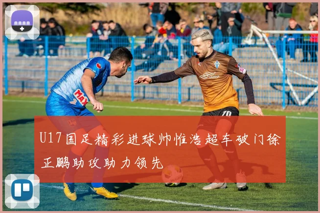 U17国足精彩进球帅惟浩超车破门徐正鹏助攻助力领先