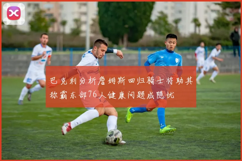 巴克利分析詹姆斯回归骑士将助其称霸东部76人健康问题成隐忧
