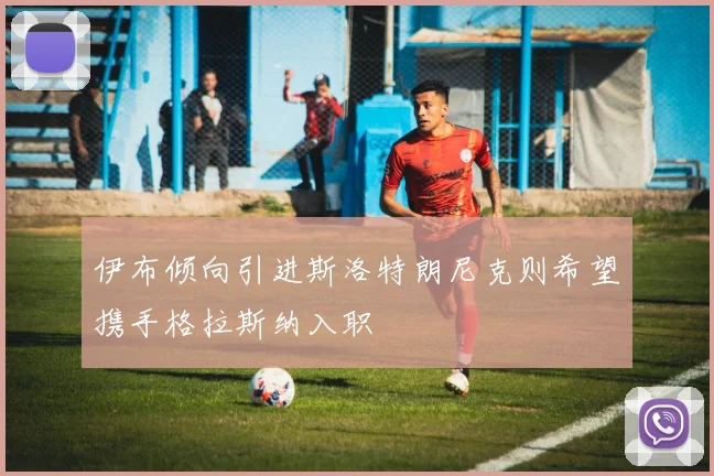 伊布倾向引进斯洛特朗尼克则希望携手格拉斯纳入职