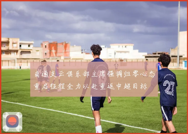 南通支云俱乐部主席强调归零心态重启征程全力以赴重返中超目标