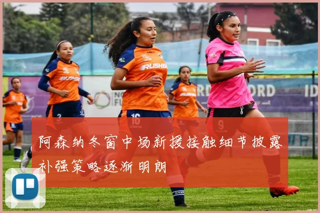 阿森纳冬窗中场新援接触细节披露补强策略逐渐明朗