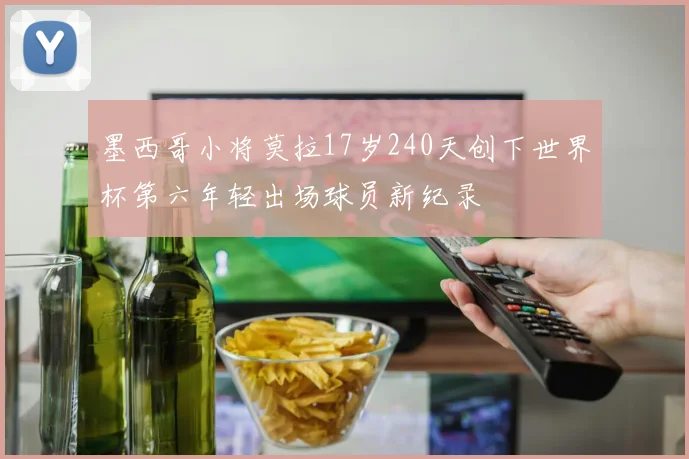 墨西哥小将莫拉17岁240天创下世界杯第六年轻出场球员新纪录