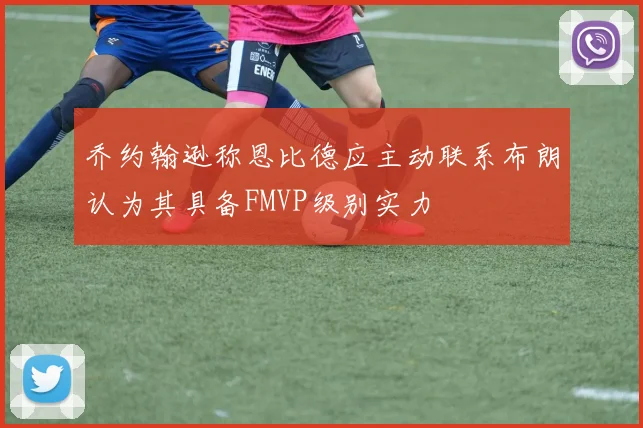 乔约翰逊称恩比德应主动联系布朗认为其具备FMVP级别实力