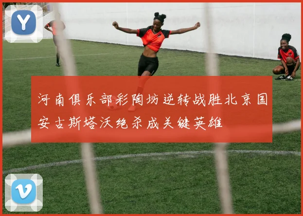 河南俱乐部彩陶坊逆转战胜北京国安古斯塔沃绝杀成关键英雄