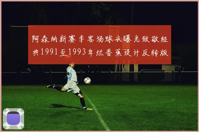 阿森纳新赛季客场球衣曝光致敬经典1991至1993年烂香蕉设计反转版