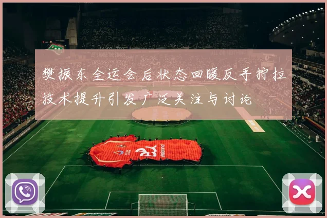 樊振东全运会后状态回暖反手拧拉技术提升引发广泛关注与讨论