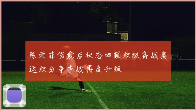 陈雨菲伤愈后状态回暖积极备战奥运积分争夺战再度升级