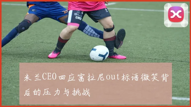 米兰CEO回应富拉尼out标语微笑背后的压力与挑战