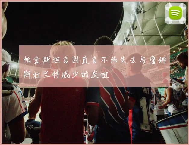 帕金斯坦言因直言不讳失去与詹姆斯杜兰特威少的友谊