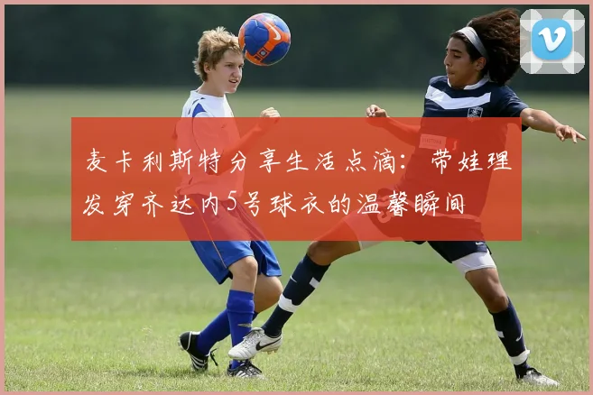 麦卡利斯特分享生活点滴：带娃理发穿齐达内5号球衣的温馨瞬间