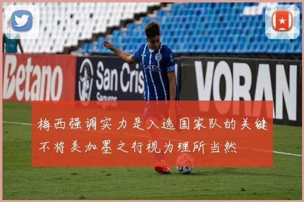 梅西强调实力是入选国家队的关键不将美加墨之行视为理所当然