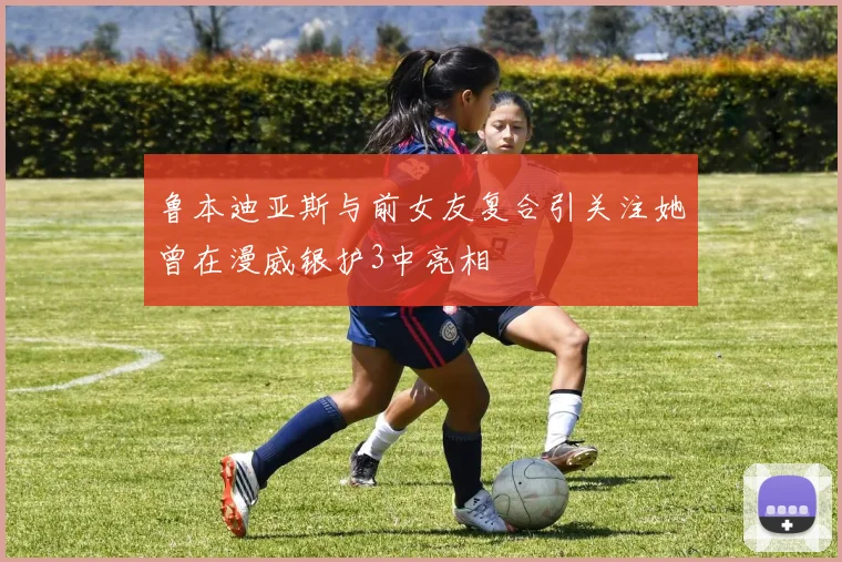 鲁本迪亚斯与前女友复合引关注她曾在漫威银护3中亮相