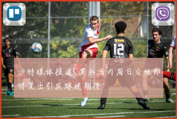 沙特媒体报道C罗和马内周日合练即将复出引发球迷期待