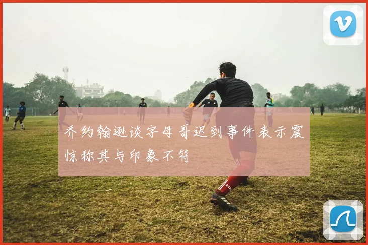 乔约翰逊谈字母哥迟到事件表示震惊称其与印象不符
