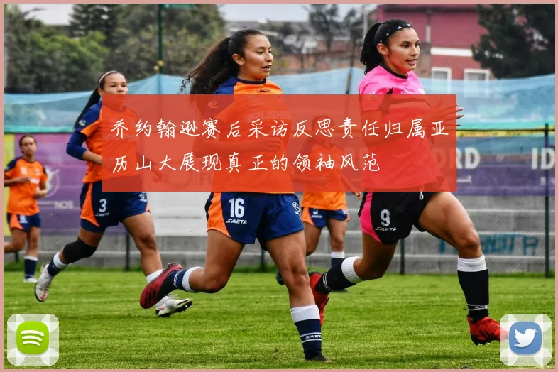 乔约翰逊赛后采访反思责任归属亚历山大展现真正的领袖风范