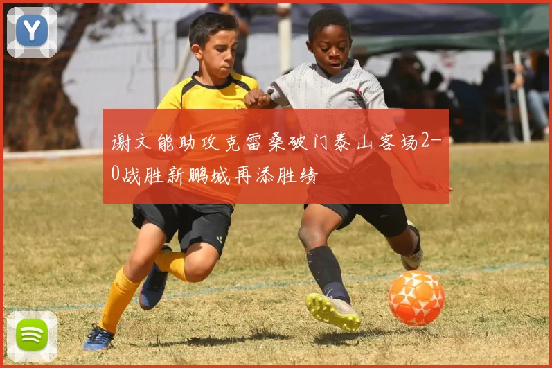 谢文能助攻克雷桑破门泰山客场2-0战胜新鹏城再添胜绩