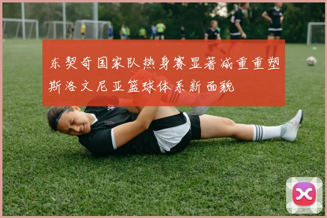 东契奇国家队热身赛显著减重重塑斯洛文尼亚篮球体系新面貌