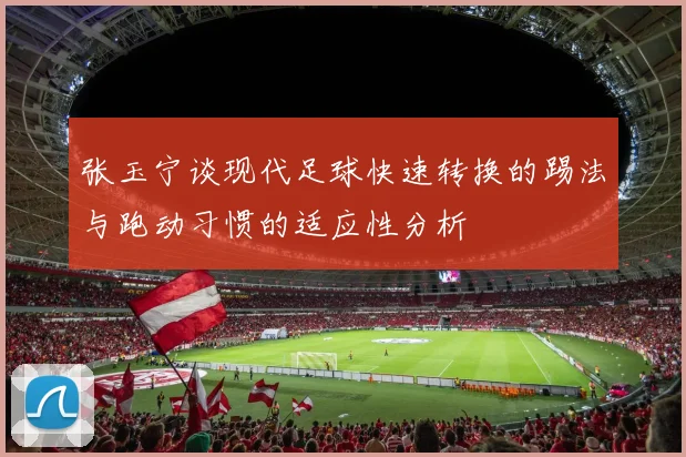 张玉宁谈现代足球快速转换的踢法与跑动习惯的适应性分析