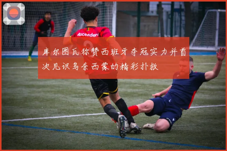 库尔图瓦称赞西班牙夺冠实力并首次见识乌奈西蒙的精彩扑救