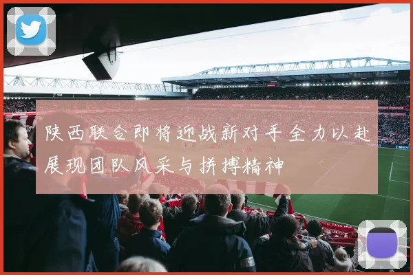 陕西联合即将迎战新对手全力以赴展现团队风采与拼搏精神