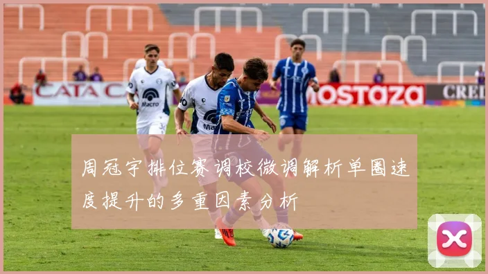 周冠宇排位赛调校微调解析单圈速度提升的多重因素分析
