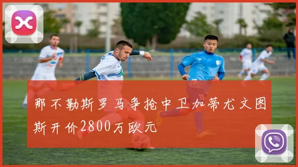 那不勒斯罗马争抢中卫加蒂尤文图斯开价2800万欧元
