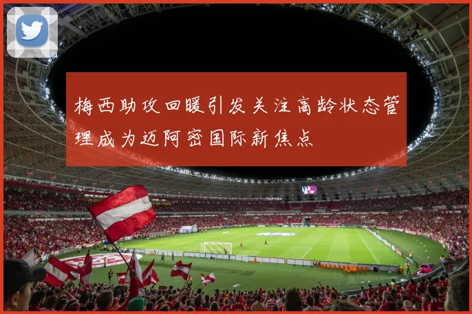 梅西助攻回暖引发关注高龄状态管理成为迈阿密国际新焦点