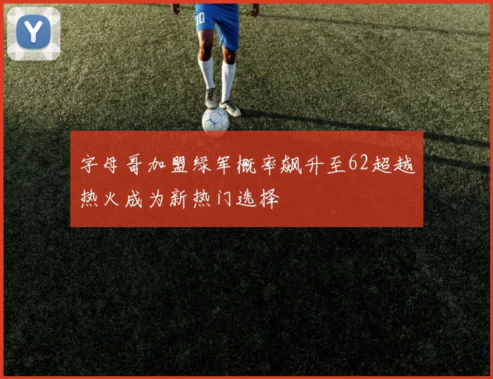 字母哥加盟绿军概率飙升至62超越热火成为新热门选择