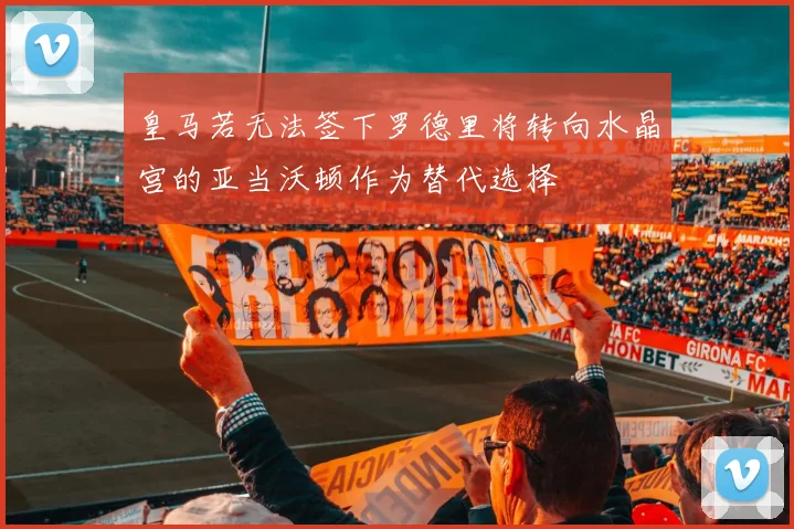 皇马若无法签下罗德里将转向水晶宫的亚当沃顿作为替代选择